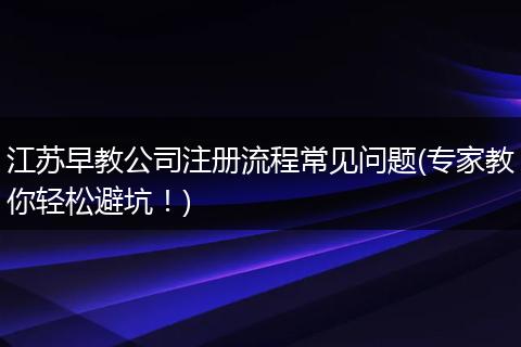 江苏早教公司注册流程常见问题(专家教你轻松避坑！)