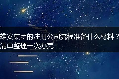 雄安集团的注册公司流程准备什么材料？清单整理一次办完！