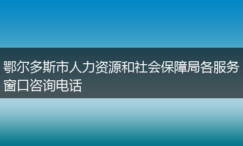 鄂尔多斯市人力资源和社会保障局各服务窗口咨询电话