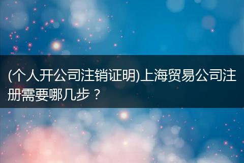 (个人开公司注销证明)上海贸易公司注册需要哪几步?