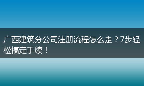广西建筑分公司注册流程怎么走？7步轻松搞定手续！