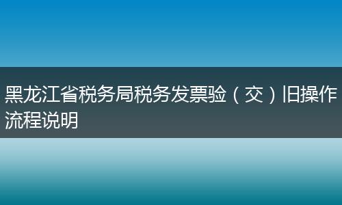 黑龙江省税务局税务发票验（交）旧操作流程说明