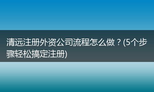 清远注册外资公司流程怎么做？(5个步骤轻松搞定注册)