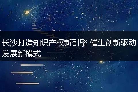 长沙打造知识产权新引擎 催生创新驱动发展新模式