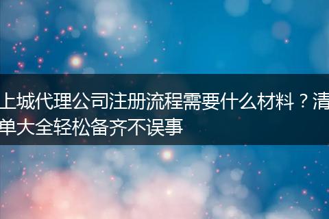 上城代理公司注册流程需要什么材料？清单大全轻松备齐不误事