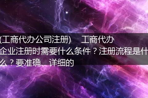 (工商代办公司注册)    工商代办企业注册时需要什么条件？注册流程是什么？要准确、详细的