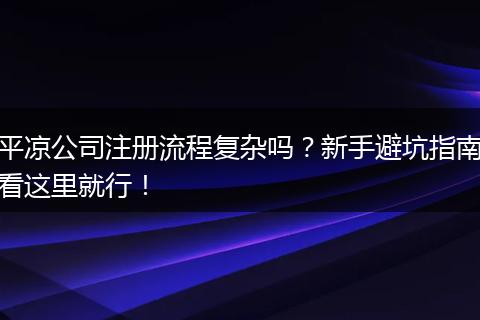 平凉公司注册流程复杂吗？新手避坑指南看这里就行！