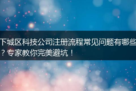下城区科技公司注册流程常见问题有哪些？专家教你完美避坑！