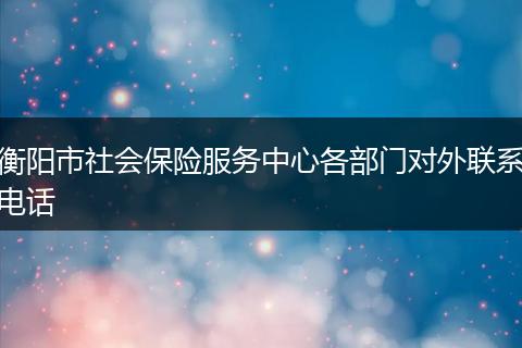 衡阳市社会保险服务中心各部门对外联系电话