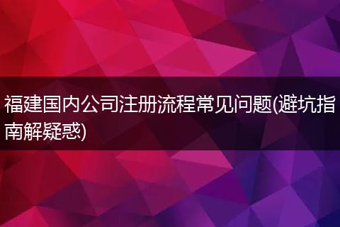 福建国内公司注册流程常见问题(避坑指南解疑惑)