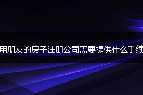 用朋友的房子注册公司需要提供什么手续
