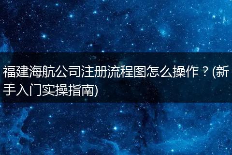 福建海航公司注册流程图怎么操作？(新手入门实操指南)