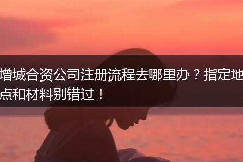 增城合资公司注册流程去哪里办？指定地点和材料别错过！