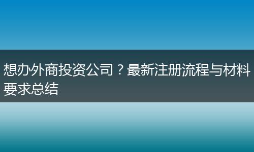 想办外商投资公司？最新注册流程与材料要求总结