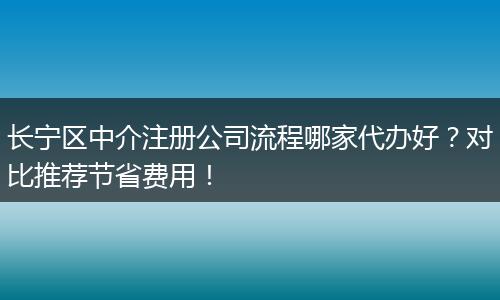 长宁区中介注册公司流程哪家代办好？对比推荐节省费用！