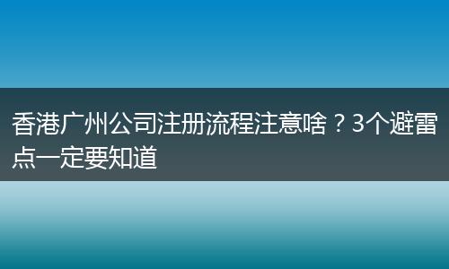 香港广州公司注册流程注意啥？3个避雷点一定要知道