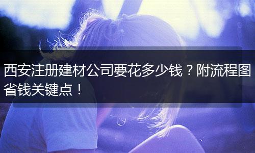 西安注册建材公司要花多少钱?附流程图省钱关键点!