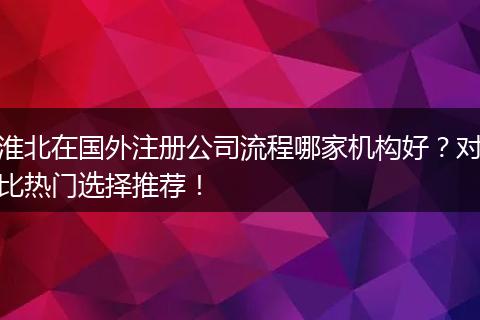 淮北在国外注册公司流程哪家机构好？对比热门选择推荐！
