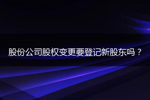 股份公司股权变更要登记新股东吗？