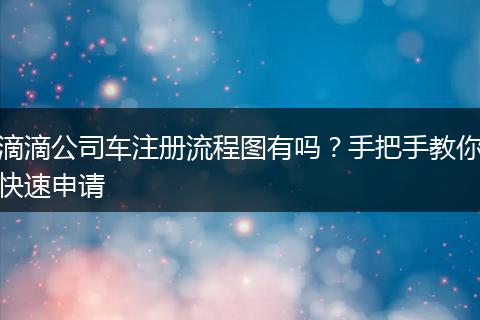 滴滴公司车注册流程图有吗？手把手教你快速申请