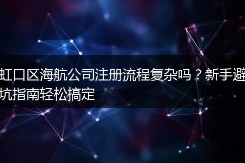 虹口区海航公司注册流程复杂吗?新手避坑指南轻松搞定