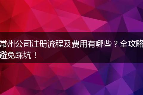 常州公司注册流程及费用有哪些？全攻略避免踩坑！