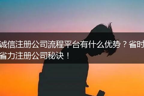 诚信注册公司流程平台有什么优势？省时省力注册公司秘诀！