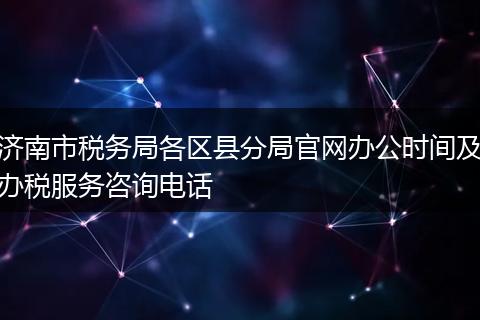 济南市税务局各区县分局官网办公时间及办税服务咨询电话