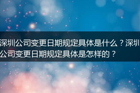 深圳公司变更日期规定具体是什么？深圳公司变更日期规定具体是怎样的？