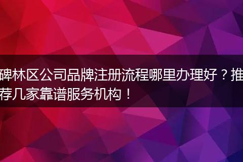 碑林区公司品牌注册流程哪里办理好？推荐几家靠谱服务机构！