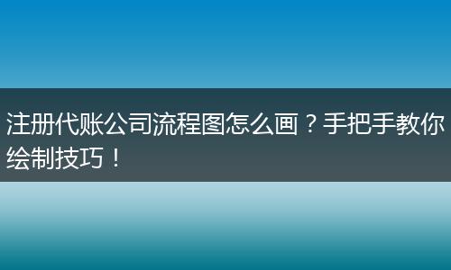 注册代账公司流程图怎么画？手把手教你绘制技巧！