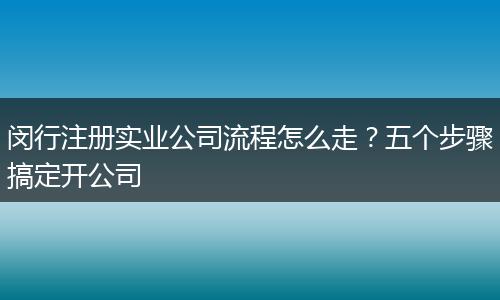 闵行注册实业公司流程怎么走？五个步骤搞定开公司