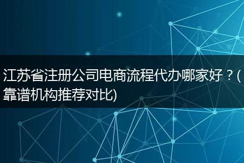 江苏省注册公司电商流程代办哪家好？(靠谱机构推荐对比)