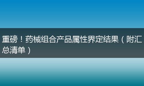重磅！药械组合产品属性界定结果（附汇总清单）