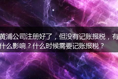 黄浦公司注册好了，但没有记账报税，有什么影响？什么时候需要记账报税？