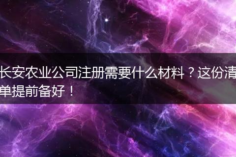 长安农业公司注册需要什么材料？这份清单提前备好！