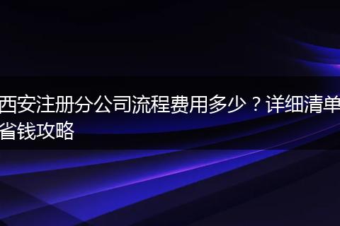 西安注册分公司流程费用多少？详细清单省钱攻略