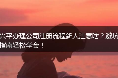 兴平办理公司注册流程新人注意啥？避坑指南轻松学会！