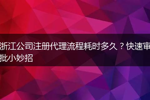 浙江公司注册代理流程耗时多久？快速审批小妙招