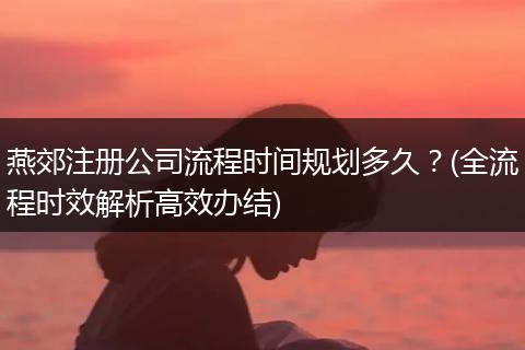 燕郊注册公司流程时间规划多久?(全流程时效解析高效办结)