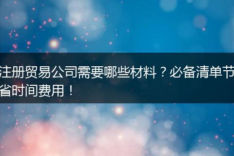 注册贸易公司需要哪些材料?必备清单节省时间费用!