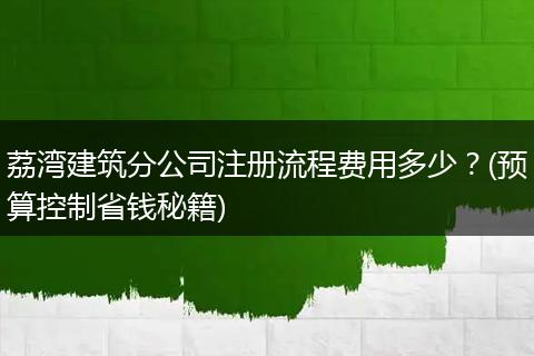 荔湾建筑分公司注册流程费用多少？(预算控制省钱秘籍)