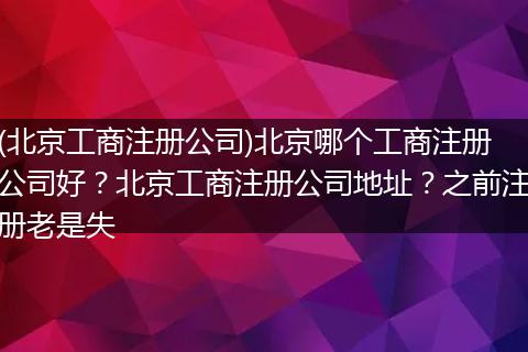 (北京工商注册公司)北京哪个工商注册公司好？北京工商注册公司地址？之前注册老是失