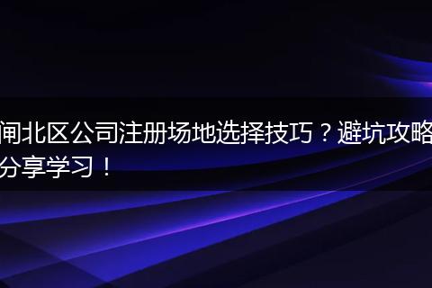 闸北区公司注册场地选择技巧？避坑攻略分享学习！