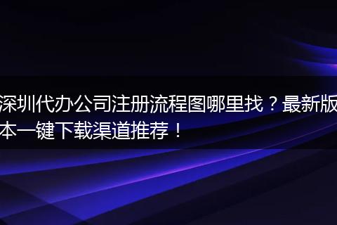深圳代办公司注册流程图哪里找？最新版本一键下载渠道推荐！