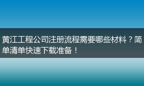 黄江工程公司注册流程需要哪些材料？简单清单快速下载准备！