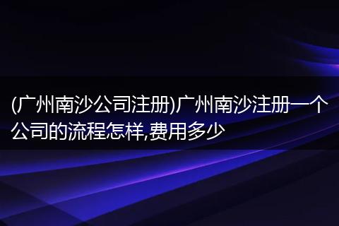 (广州南沙公司注册)广州南沙注册一个公司的流程怎样,费用多少