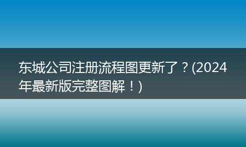东城公司注册流程图更新了?(2024年最新版完整图解!)