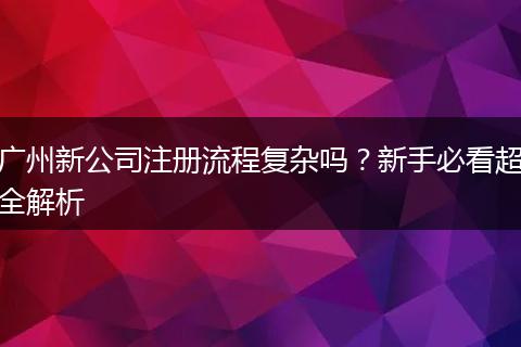 广州新公司注册流程复杂吗？新手必看超全解析