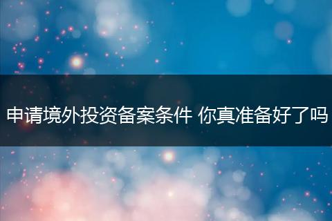 申请境外投资备案条件 你真准备好了吗